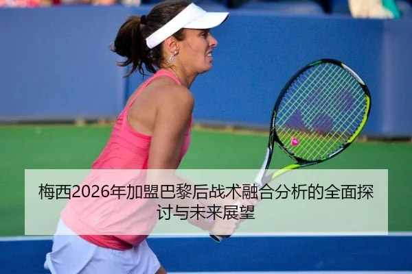 梅西2026年加盟巴黎后战术融合分析的全面探讨与未来展望