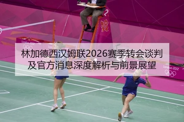 林加德西汉姆联2026赛季转会谈判及官方消息深度解析与前景展望