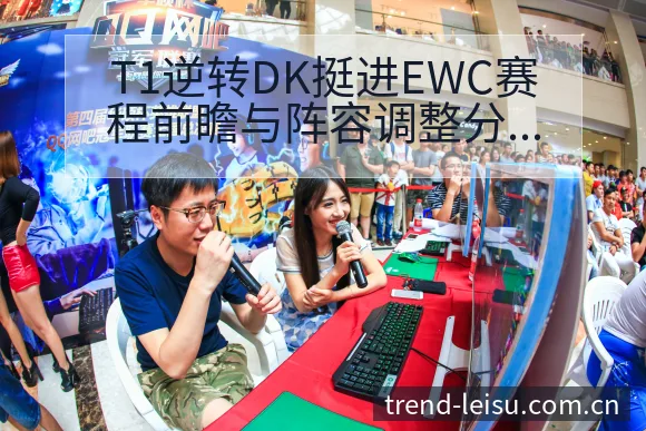 T1逆转DK挺进EWC赛程前瞻与阵容调整分析：战术价值深 - 雷速官方网址